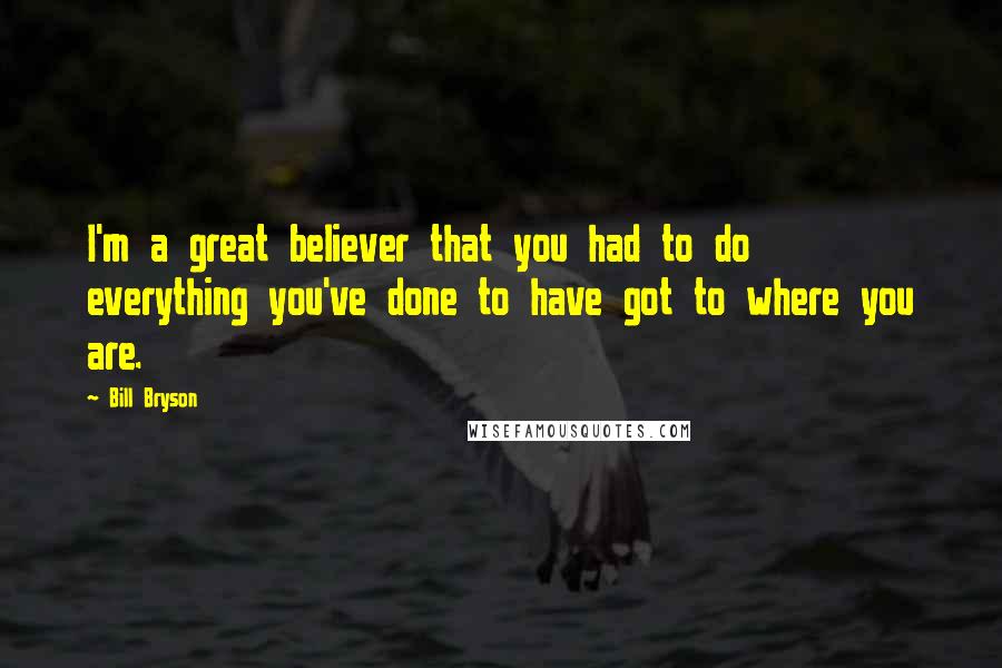 Bill Bryson Quotes: I'm a great believer that you had to do everything you've done to have got to where you are.