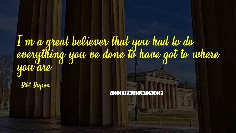 Bill Bryson Quotes: I'm a great believer that you had to do everything you've done to have got to where you are.