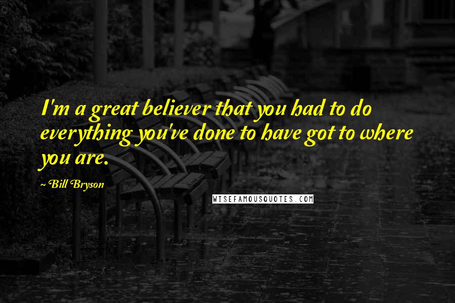Bill Bryson Quotes: I'm a great believer that you had to do everything you've done to have got to where you are.