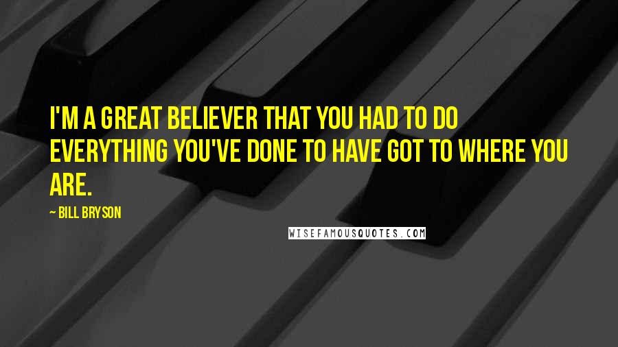 Bill Bryson Quotes: I'm a great believer that you had to do everything you've done to have got to where you are.