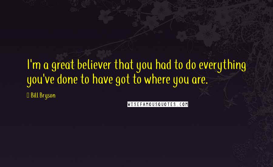 Bill Bryson Quotes: I'm a great believer that you had to do everything you've done to have got to where you are.