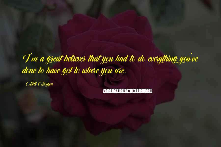 Bill Bryson Quotes: I'm a great believer that you had to do everything you've done to have got to where you are.