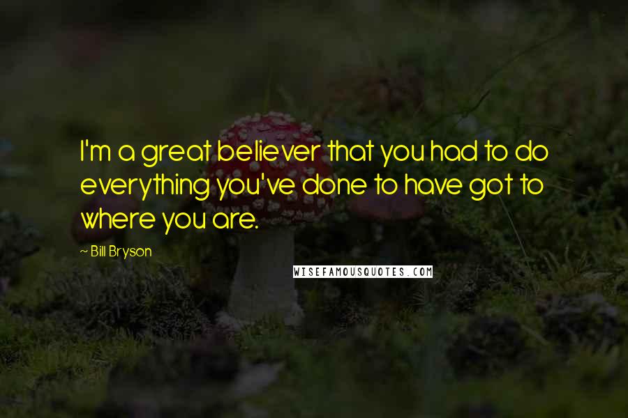 Bill Bryson Quotes: I'm a great believer that you had to do everything you've done to have got to where you are.