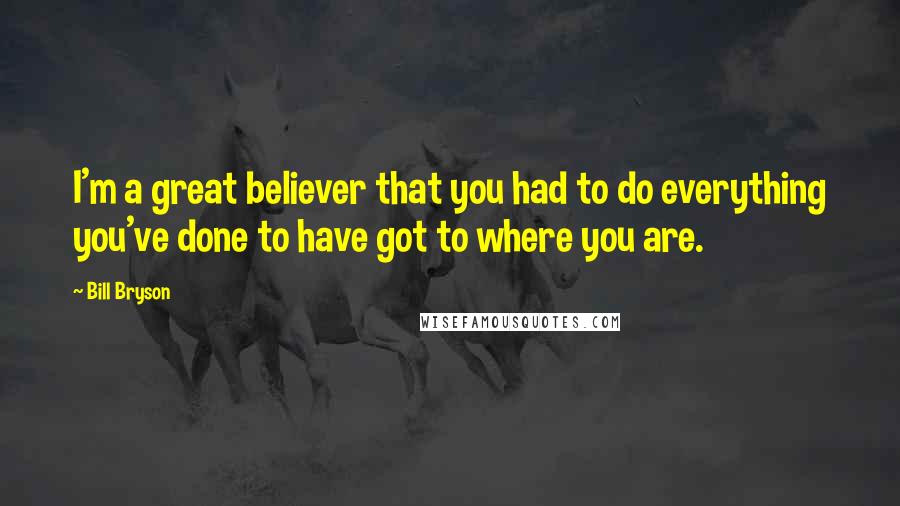 Bill Bryson Quotes: I'm a great believer that you had to do everything you've done to have got to where you are.