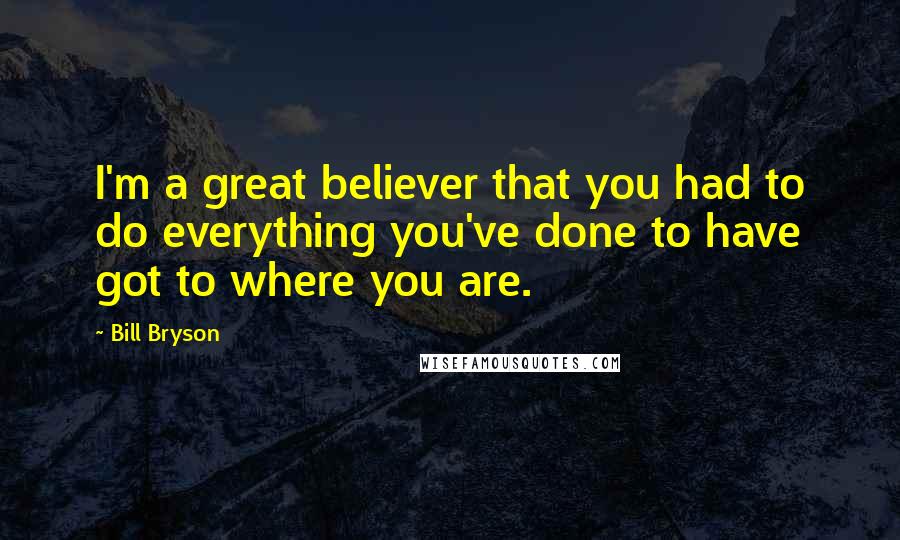 Bill Bryson Quotes: I'm a great believer that you had to do everything you've done to have got to where you are.