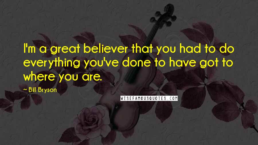 Bill Bryson Quotes: I'm a great believer that you had to do everything you've done to have got to where you are.