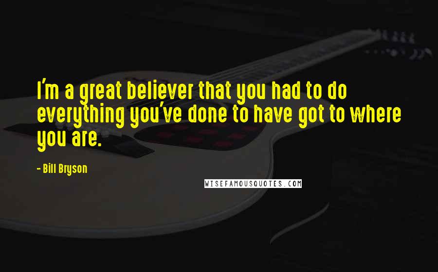 Bill Bryson Quotes: I'm a great believer that you had to do everything you've done to have got to where you are.