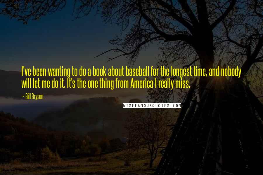 Bill Bryson Quotes: I've been wanting to do a book about baseball for the longest time, and nobody will let me do it. It's the one thing from America I really miss.