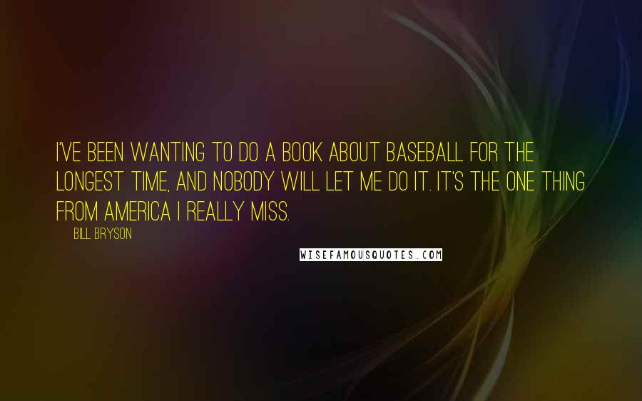 Bill Bryson Quotes: I've been wanting to do a book about baseball for the longest time, and nobody will let me do it. It's the one thing from America I really miss.