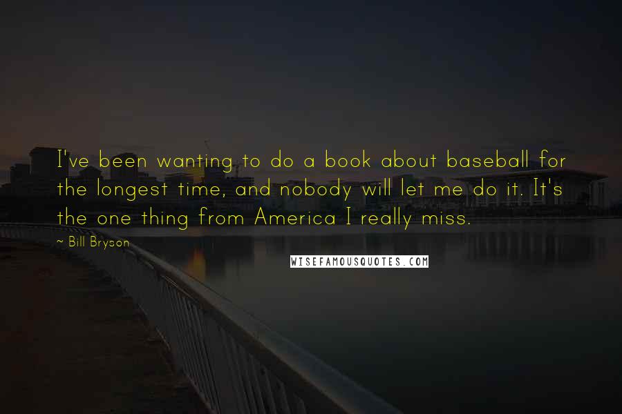 Bill Bryson Quotes: I've been wanting to do a book about baseball for the longest time, and nobody will let me do it. It's the one thing from America I really miss.