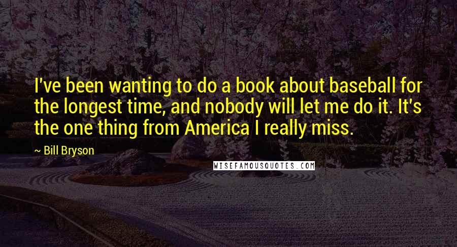 Bill Bryson Quotes: I've been wanting to do a book about baseball for the longest time, and nobody will let me do it. It's the one thing from America I really miss.