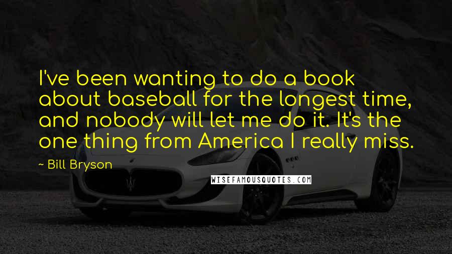 Bill Bryson Quotes: I've been wanting to do a book about baseball for the longest time, and nobody will let me do it. It's the one thing from America I really miss.