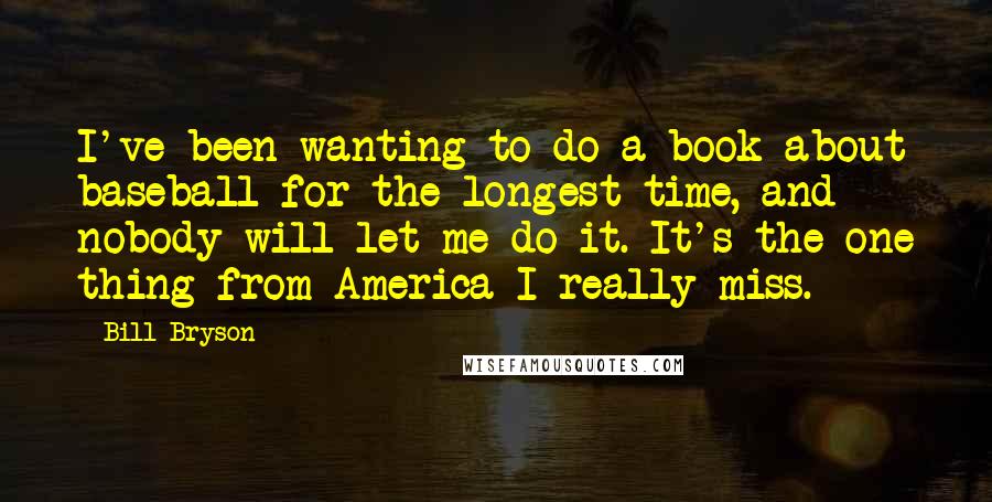 Bill Bryson Quotes: I've been wanting to do a book about baseball for the longest time, and nobody will let me do it. It's the one thing from America I really miss.