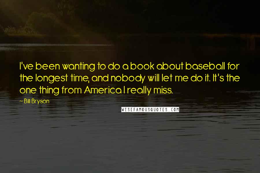 Bill Bryson Quotes: I've been wanting to do a book about baseball for the longest time, and nobody will let me do it. It's the one thing from America I really miss.