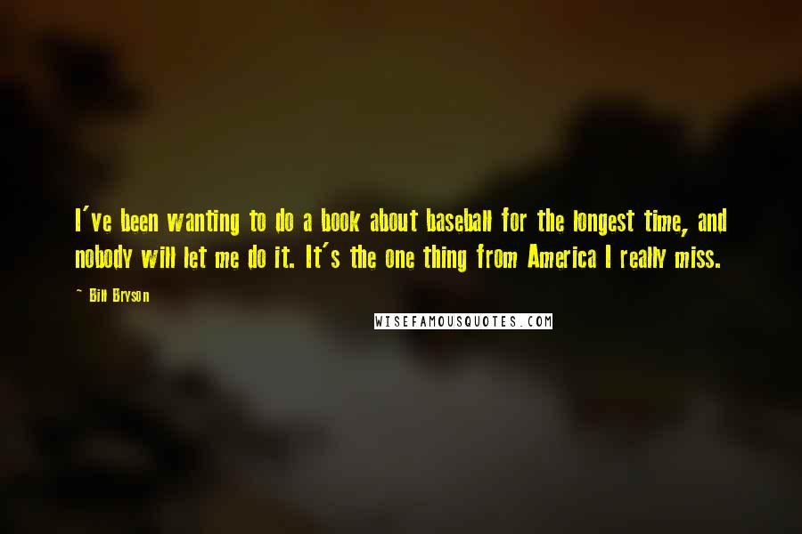 Bill Bryson Quotes: I've been wanting to do a book about baseball for the longest time, and nobody will let me do it. It's the one thing from America I really miss.