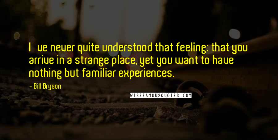 Bill Bryson Quotes: I've never quite understood that feeling: that you arrive in a strange place, yet you want to have nothing but familiar experiences.