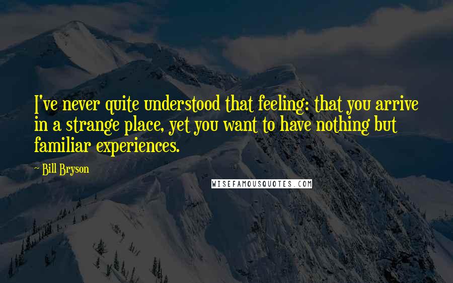 Bill Bryson Quotes: I've never quite understood that feeling: that you arrive in a strange place, yet you want to have nothing but familiar experiences.