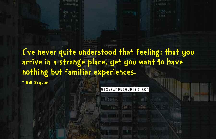 Bill Bryson Quotes: I've never quite understood that feeling: that you arrive in a strange place, yet you want to have nothing but familiar experiences.