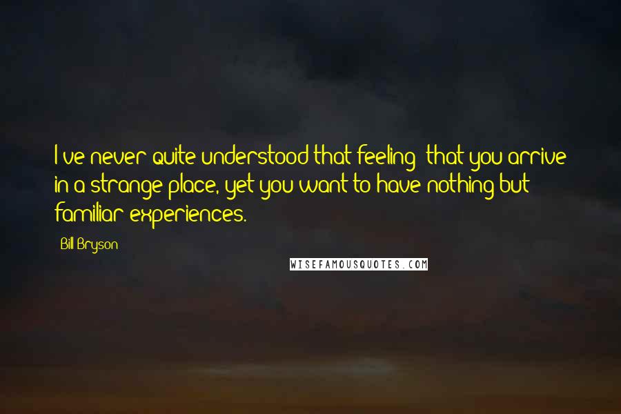 Bill Bryson Quotes: I've never quite understood that feeling: that you arrive in a strange place, yet you want to have nothing but familiar experiences.