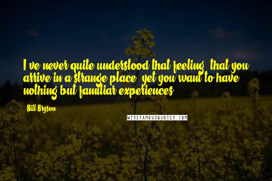 Bill Bryson Quotes: I've never quite understood that feeling: that you arrive in a strange place, yet you want to have nothing but familiar experiences.