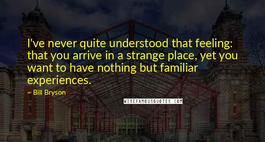 Bill Bryson Quotes: I've never quite understood that feeling: that you arrive in a strange place, yet you want to have nothing but familiar experiences.