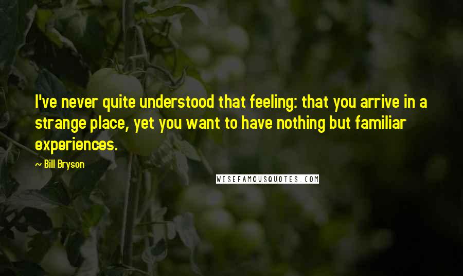 Bill Bryson Quotes: I've never quite understood that feeling: that you arrive in a strange place, yet you want to have nothing but familiar experiences.