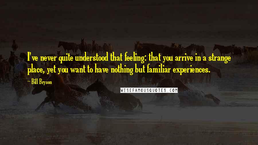 Bill Bryson Quotes: I've never quite understood that feeling: that you arrive in a strange place, yet you want to have nothing but familiar experiences.