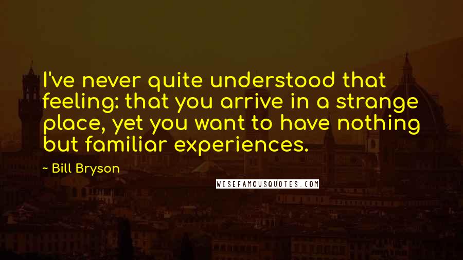 Bill Bryson Quotes: I've never quite understood that feeling: that you arrive in a strange place, yet you want to have nothing but familiar experiences.