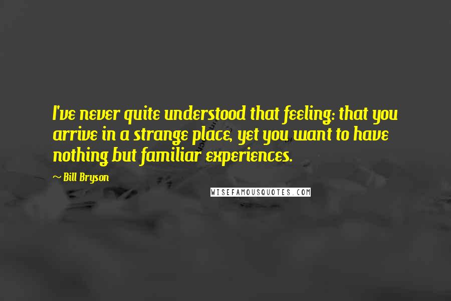 Bill Bryson Quotes: I've never quite understood that feeling: that you arrive in a strange place, yet you want to have nothing but familiar experiences.