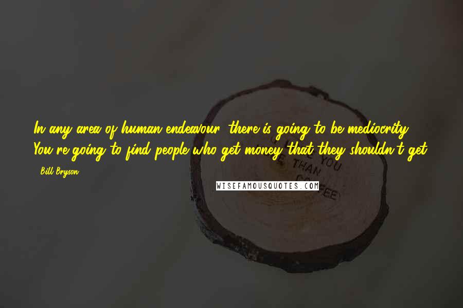 Bill Bryson Quotes: In any area of human endeavour, there is going to be mediocrity. You're going to find people who get money that they shouldn't get.