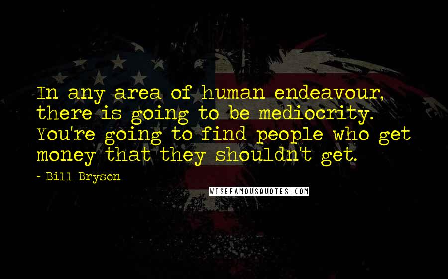 Bill Bryson Quotes: In any area of human endeavour, there is going to be mediocrity. You're going to find people who get money that they shouldn't get.