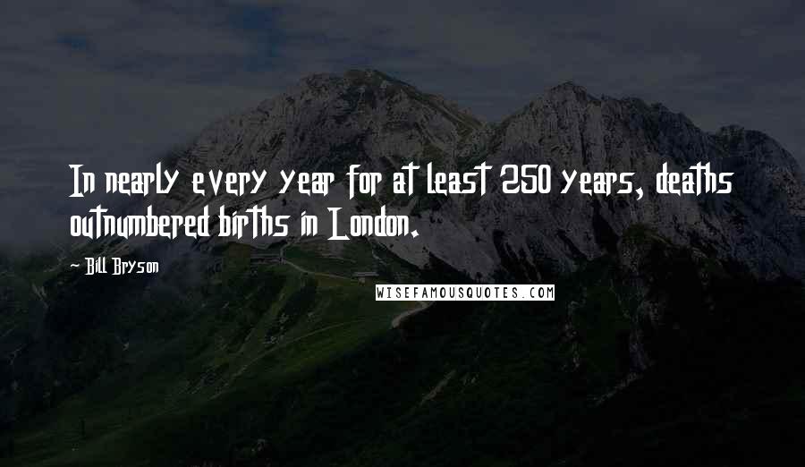 Bill Bryson Quotes: In nearly every year for at least 250 years, deaths outnumbered births in London.