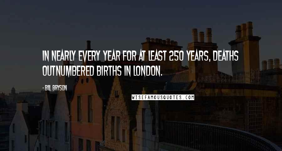 Bill Bryson Quotes: In nearly every year for at least 250 years, deaths outnumbered births in London.