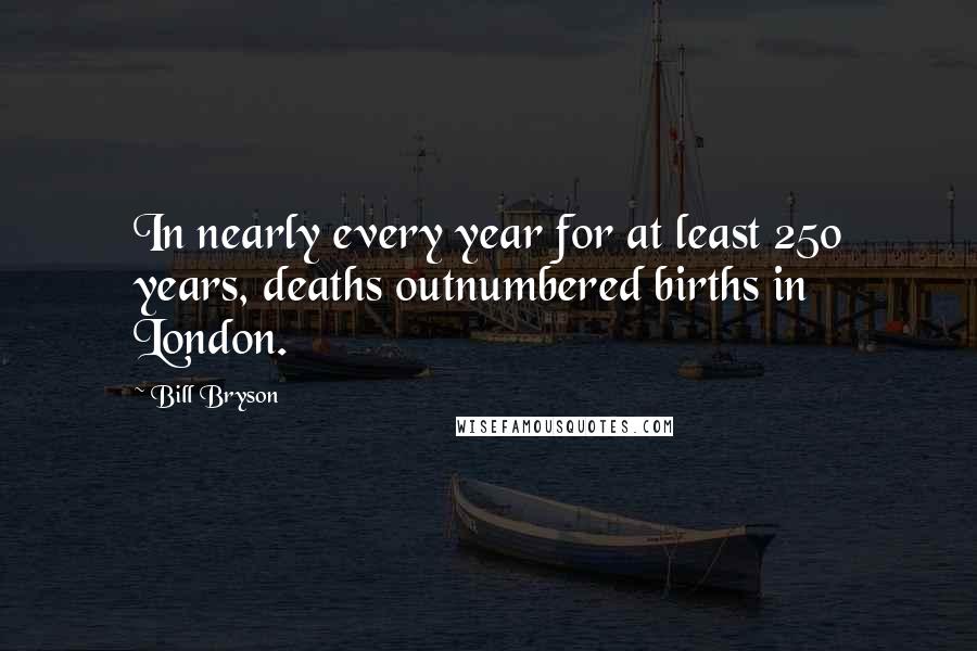 Bill Bryson Quotes: In nearly every year for at least 250 years, deaths outnumbered births in London.