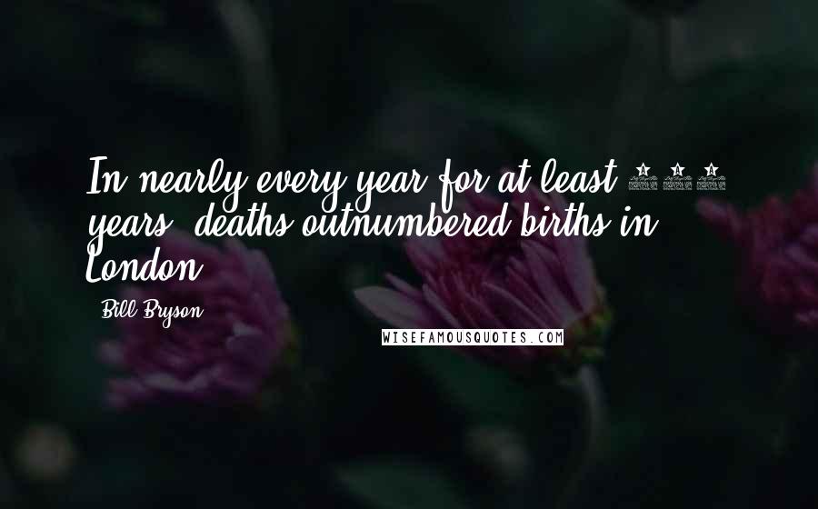 Bill Bryson Quotes: In nearly every year for at least 250 years, deaths outnumbered births in London.