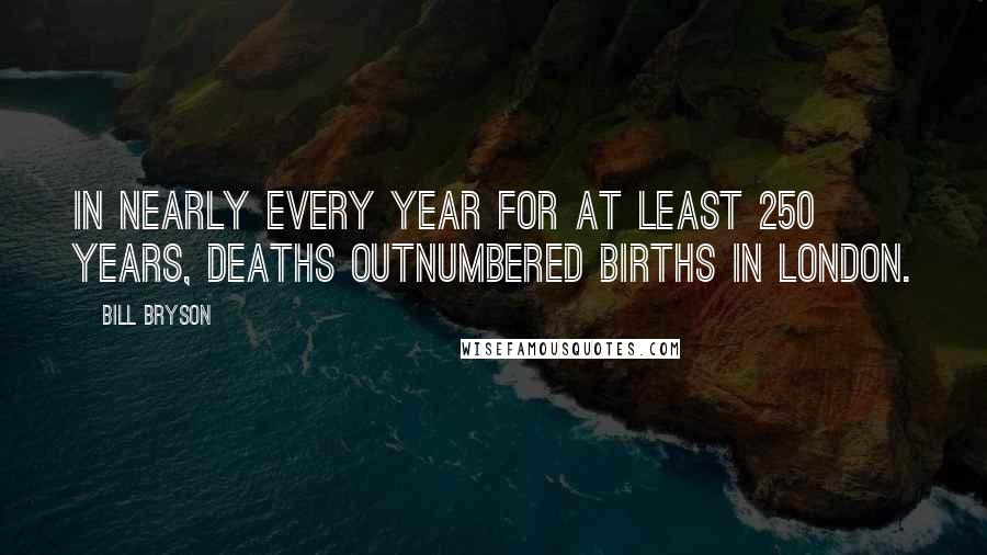 Bill Bryson Quotes: In nearly every year for at least 250 years, deaths outnumbered births in London.