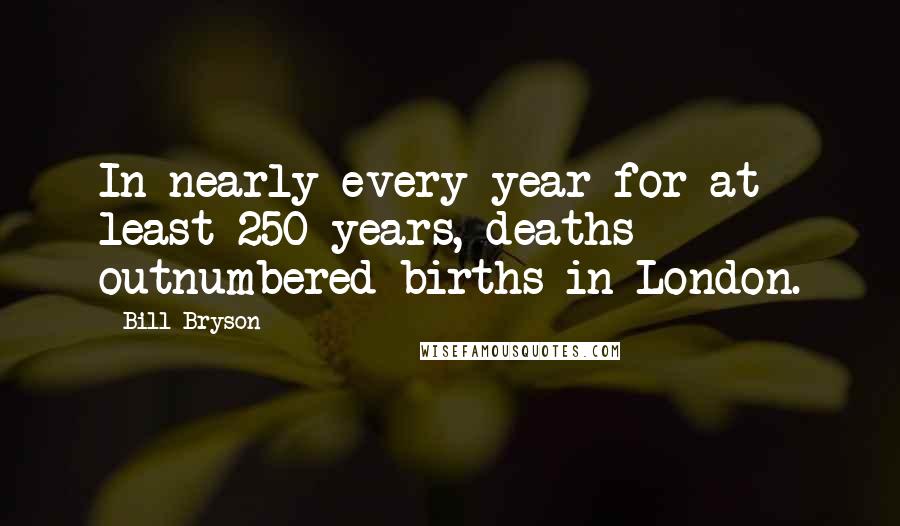 Bill Bryson Quotes: In nearly every year for at least 250 years, deaths outnumbered births in London.