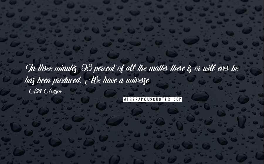 Bill Bryson Quotes: In three minutes, 98 percent of all the matter there is or will ever be has been produced. We have a universe