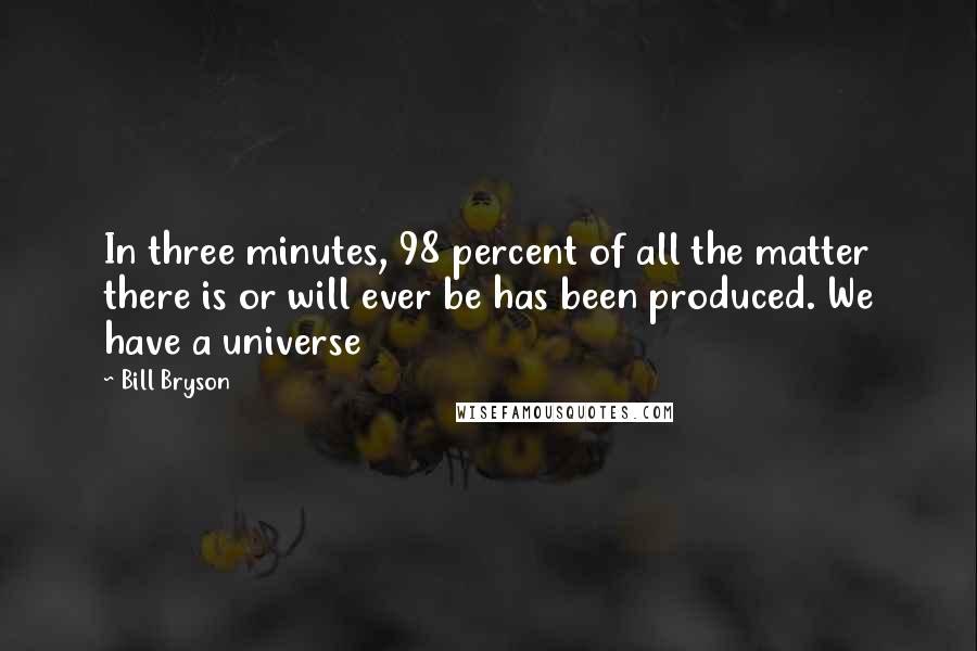 Bill Bryson Quotes: In three minutes, 98 percent of all the matter there is or will ever be has been produced. We have a universe