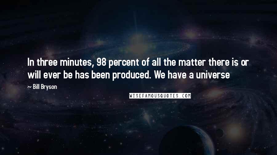 Bill Bryson Quotes: In three minutes, 98 percent of all the matter there is or will ever be has been produced. We have a universe