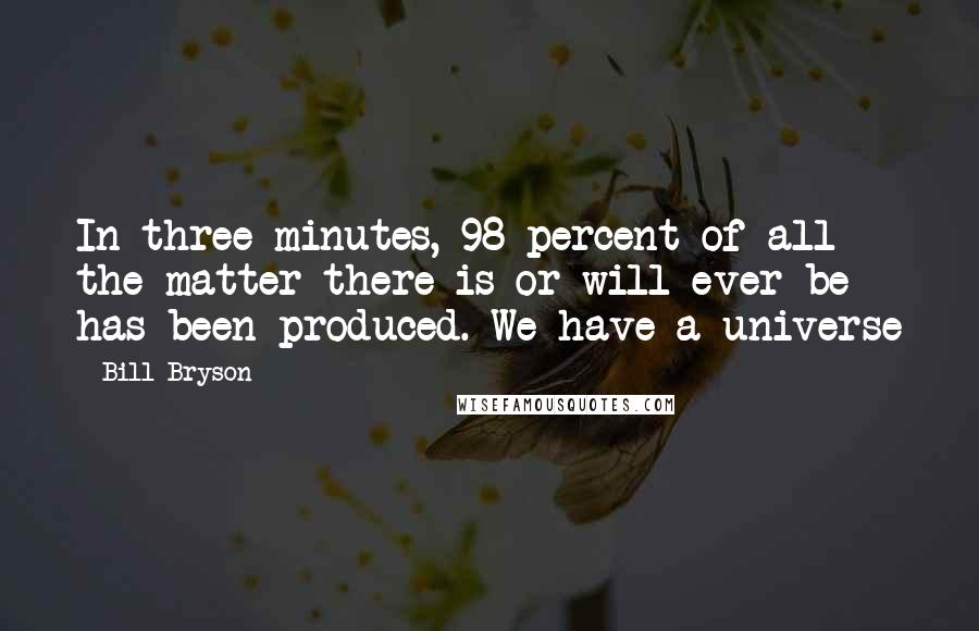 Bill Bryson Quotes: In three minutes, 98 percent of all the matter there is or will ever be has been produced. We have a universe