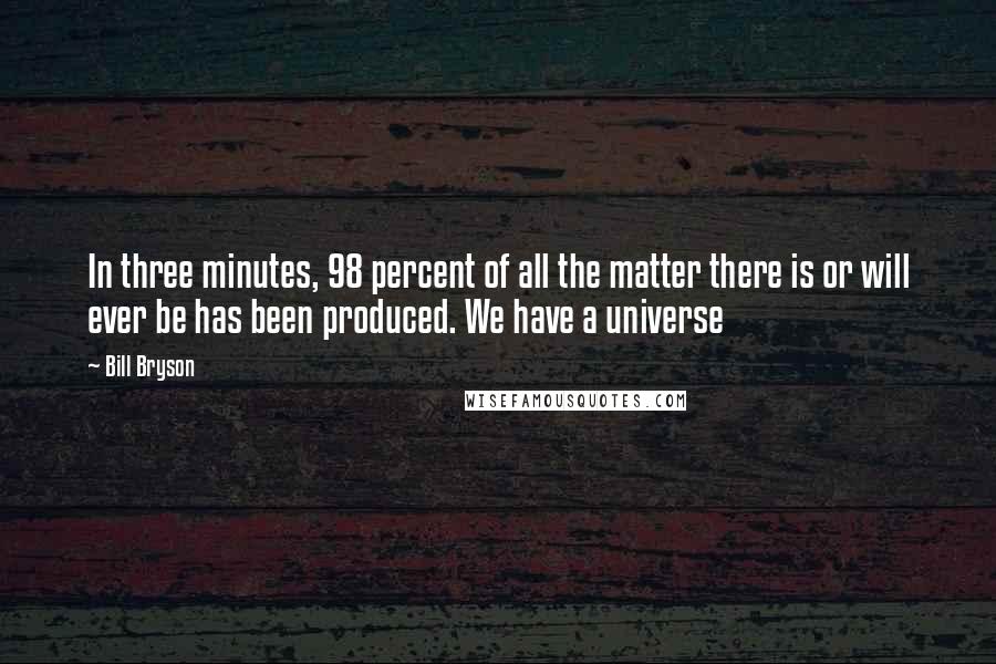 Bill Bryson Quotes: In three minutes, 98 percent of all the matter there is or will ever be has been produced. We have a universe