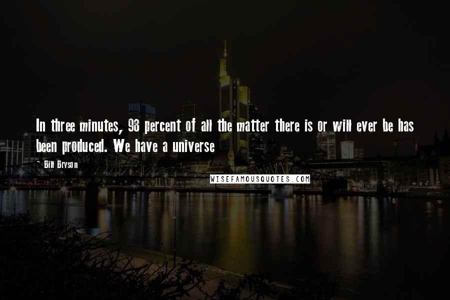 Bill Bryson Quotes: In three minutes, 98 percent of all the matter there is or will ever be has been produced. We have a universe