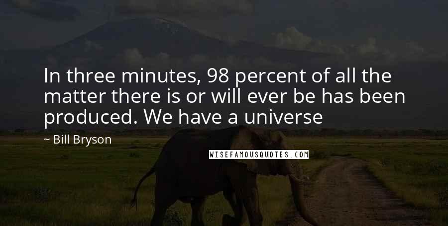 Bill Bryson Quotes: In three minutes, 98 percent of all the matter there is or will ever be has been produced. We have a universe