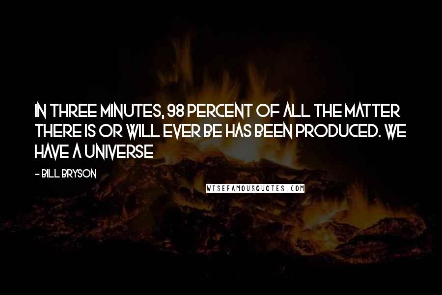 Bill Bryson Quotes: In three minutes, 98 percent of all the matter there is or will ever be has been produced. We have a universe