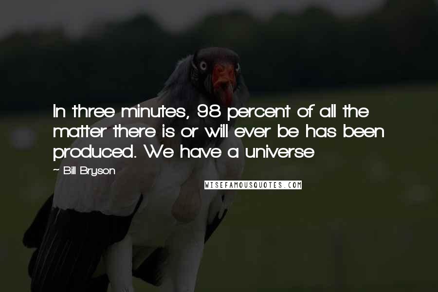 Bill Bryson Quotes: In three minutes, 98 percent of all the matter there is or will ever be has been produced. We have a universe