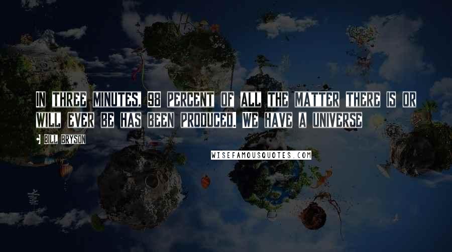 Bill Bryson Quotes: In three minutes, 98 percent of all the matter there is or will ever be has been produced. We have a universe