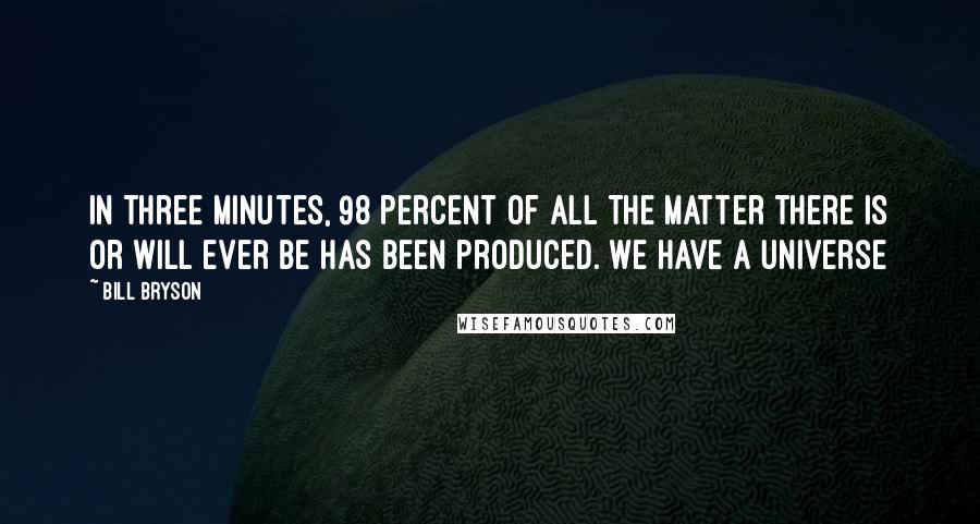 Bill Bryson Quotes: In three minutes, 98 percent of all the matter there is or will ever be has been produced. We have a universe