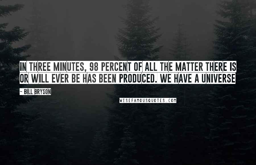 Bill Bryson Quotes: In three minutes, 98 percent of all the matter there is or will ever be has been produced. We have a universe