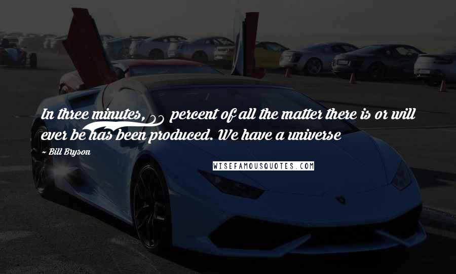 Bill Bryson Quotes: In three minutes, 98 percent of all the matter there is or will ever be has been produced. We have a universe